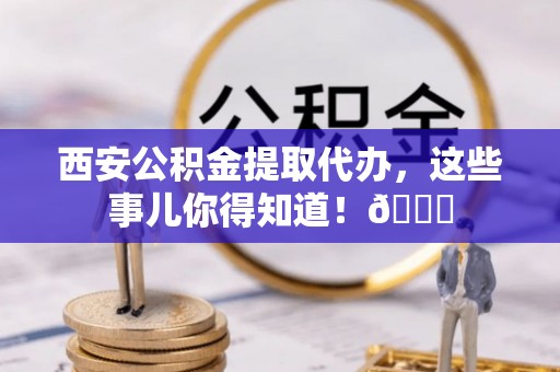 封丘西安公积金提取代办，这些事儿你得知道！😎